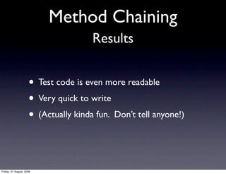 Method Chaining
                                      Results


                     • Test code is even more readable
                     • Very quick to write
                     • (Actually kinda fun. Don’t tell anyone!)


Friday, 07 August, 2009
 