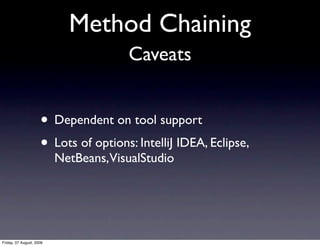 Method Chaining
                                       Caveats


                     • Dependent on tool support
                     • Lots of options: IntelliJ IDEA, Eclipse,
                          NetBeans, VisualStudio




Friday, 07 August, 2009
 