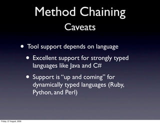 Method Chaining
                                       Caveats
                     • Tool support depends on language
                      • Excellent support for strongly typed
                            languages like Java and C#
                          • Support is “up and coming” for
                            dynamically typed languages (Ruby,
                            Python, and Perl)



Friday, 07 August, 2009
 