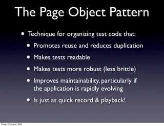 The Page Object Pattern
                     • Technique for organizing test code that:
                      • Promotes reuse and reduces duplication
                      • Makes tests readable
                      • Makes tests more robust (less brittle)
                      • Improves maintainability, particularly if
                            the application is rapidly evolving
                          • Is just as quick record & playback!
Friday, 07 August, 2009
 