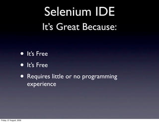 Selenium IDE
                               It’s Great Because:

                     • It’s Free
                     • It’s Free
                     • Requires little or no programming
                          experience




Friday, 07 August, 2009
 