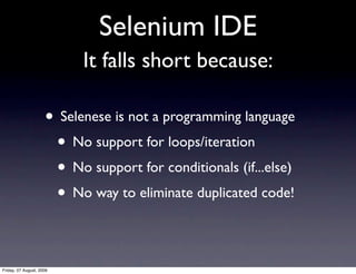 Selenium IDE
                           It falls short because:

                     • Selenese is not a programming language
                      • No support for loops/iteration
                      • No support for conditionals (if...else)
                      • No way to eliminate duplicated code!

Friday, 07 August, 2009
 