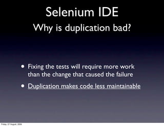 Selenium IDE
                           Why is duplication bad?


                     • Fixing the tests will require more work
                          than the change that caused the failure
                     • Duplication makes code less maintainable


Friday, 07 August, 2009
 