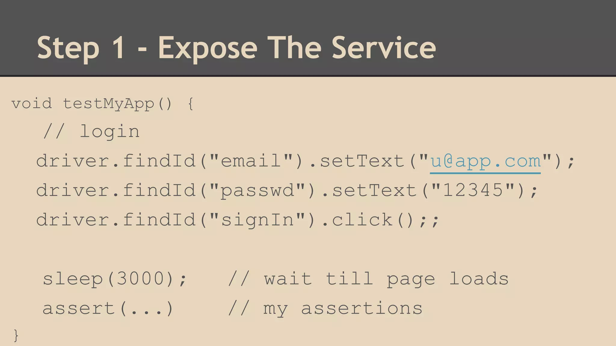 Step 1 - Expose The Service 
void testMyApp() { 
// login 
driver.findId("email").setText("u@app.com"); 
driver.findId("passwd").setText("12345"); 
driver.findId("signIn").click();; 
sleep(3000); // wait till page loads 
assert(...) // my assertions 
} 
 