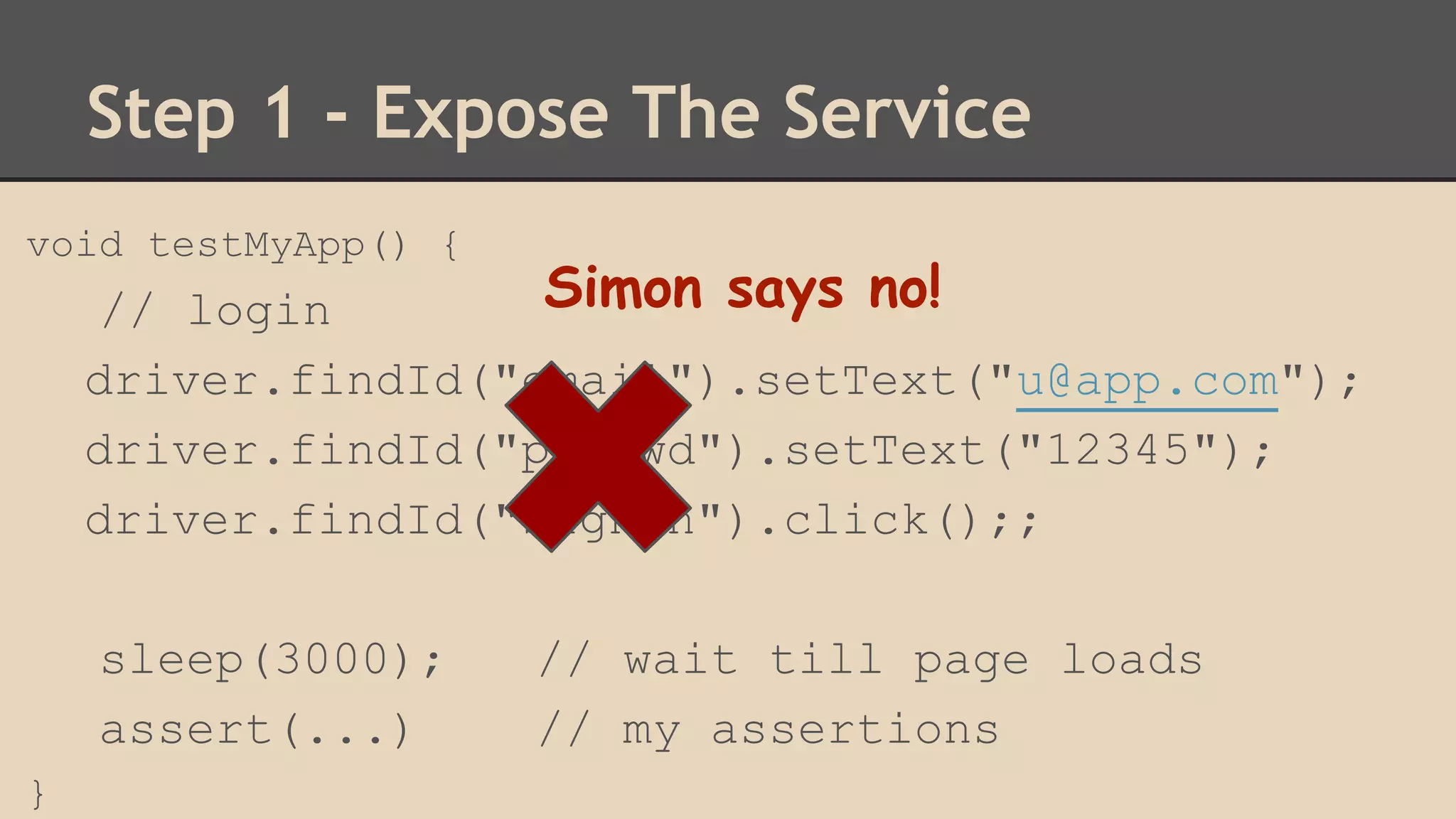 Step 1 - Expose The Service 
void testMyApp() { 
// login 
driver.findId("email").setText("u@app.com"); 
driver.findId("passwd").setText("12345"); 
driver.findId("signIn").click();; 
sleep(3000); // wait till page loads 
assert(...) // my assertions 
} 
Simon says no! 
 