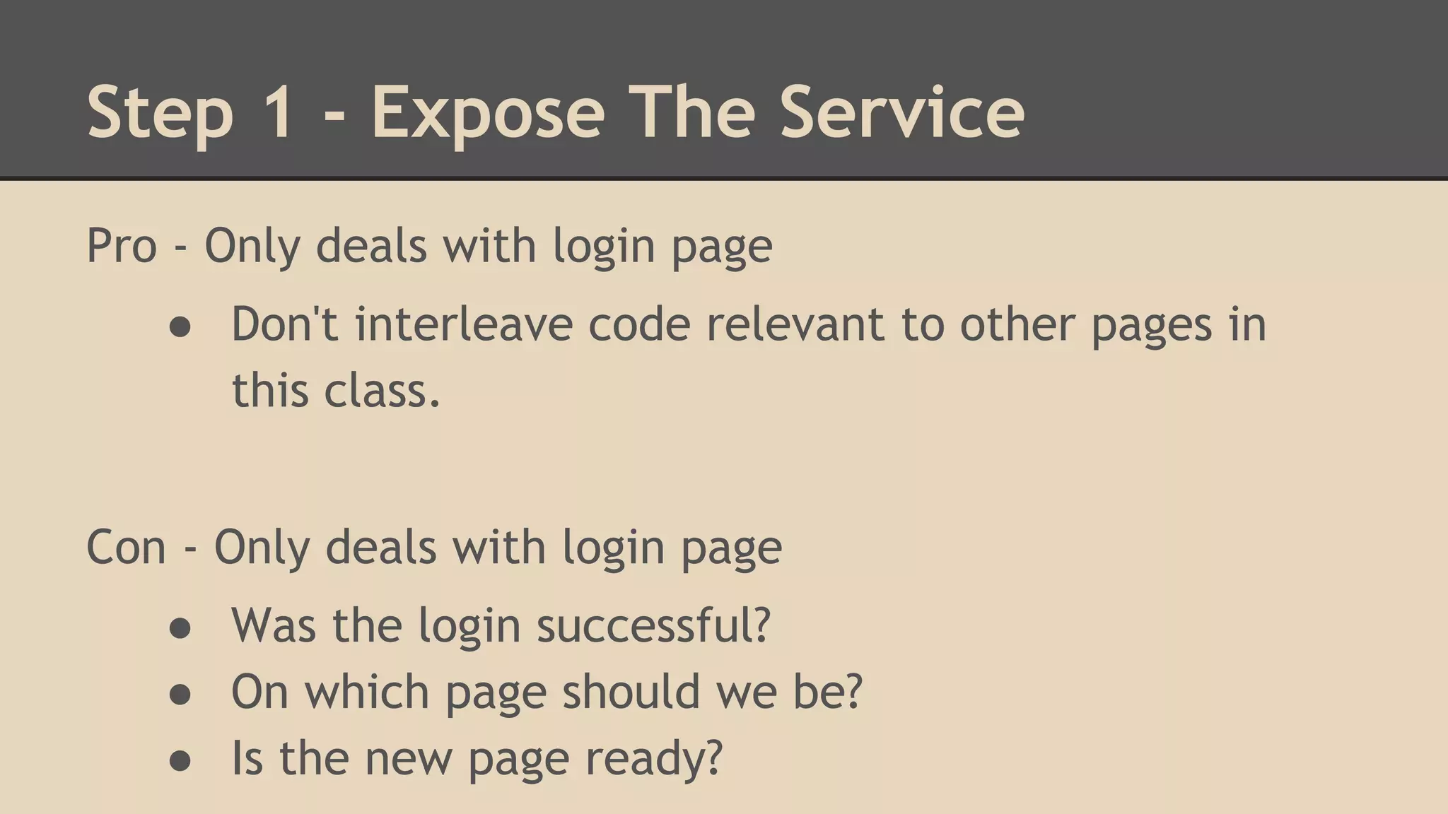Step 1 - Expose The Service 
Pro - Only deals with login page 
● Don't interleave code relevant to other pages in 
this class. 
Con - Only deals with login page 
● Was the login successful? 
● On which page should we be? 
● Is the new page ready? 
 
