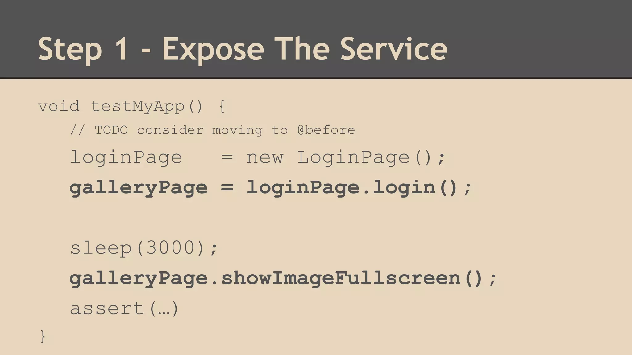 Step 1 - Expose The Service 
void testMyApp() { 
// TODO consider moving to @before 
loginPage = new LoginPage(); 
galleryPage = loginPage.login(); 
sleep(3000); 
galleryPage.showImageFullscreen(); 
assert(…) 
} 
 