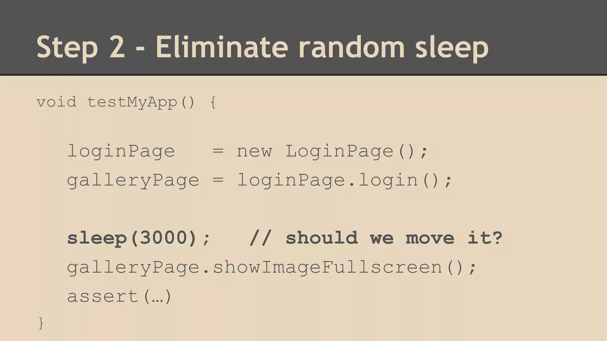 Step 2 - Eliminate random sleep 
void testMyApp() { 
loginPage = new LoginPage(); 
galleryPage = loginPage.login(); 
sleep(3000); // should we move it? 
galleryPage.showImageFullscreen(); 
assert(…) 
} 
 