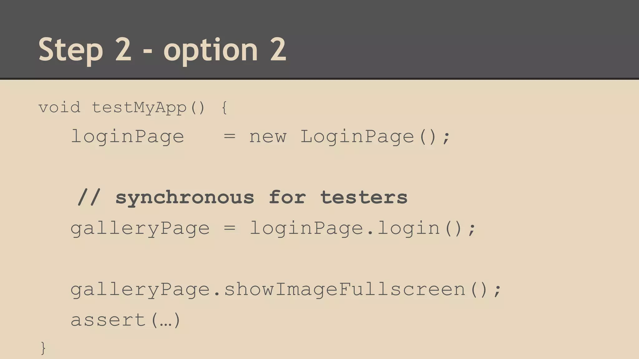 Step 2 - option 2 
void testMyApp() { 
loginPage = new LoginPage(); 
// synchronous for testers 
galleryPage = loginPage.login(); 
galleryPage.showImageFullscreen(); 
assert(…) 
} 
 