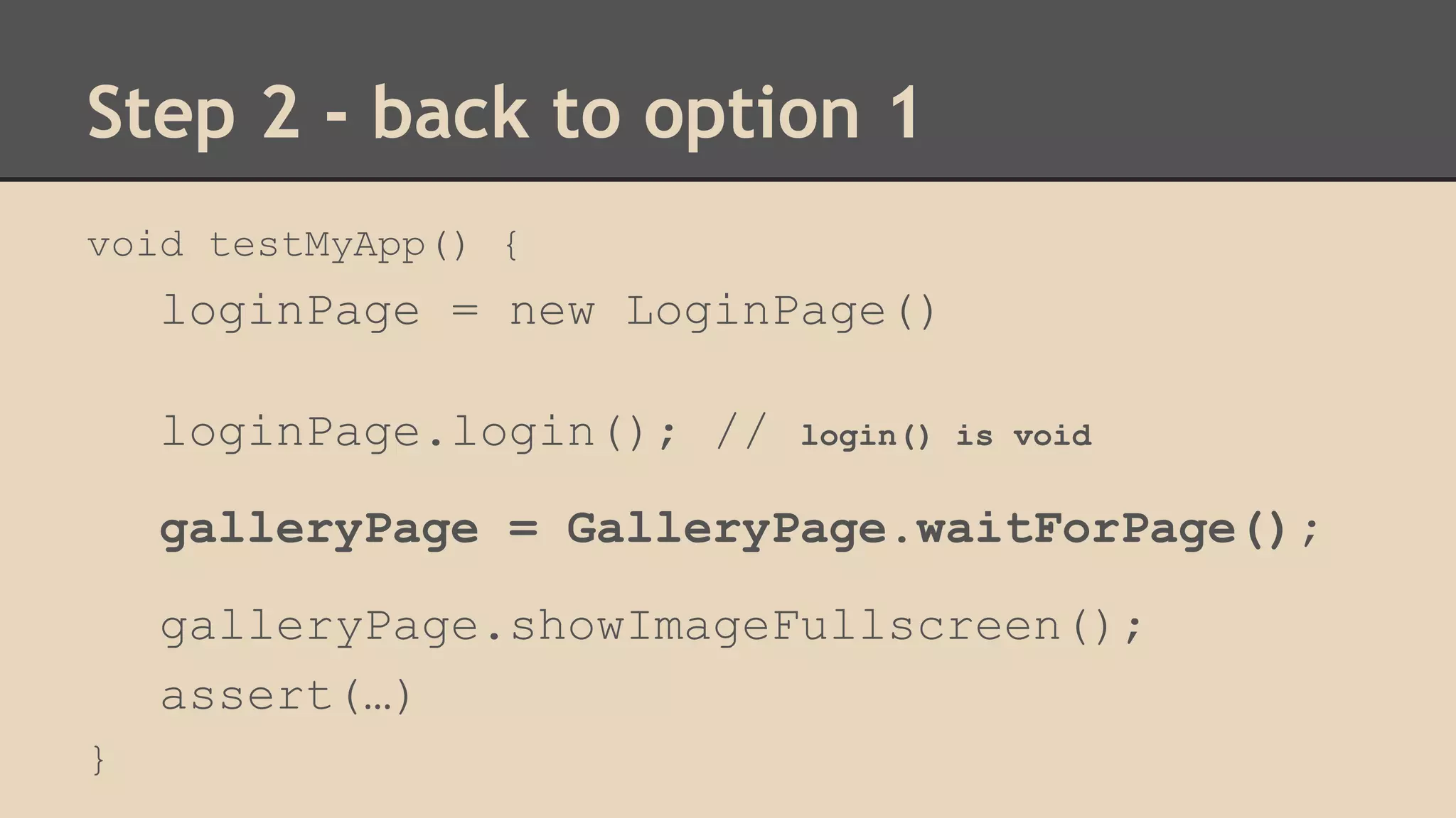 Step 2 - back to option 1 
void testMyApp() { 
loginPage = new LoginPage() 
loginPage.login(); // login() is void 
galleryPage = GalleryPage.waitForPage(); 
galleryPage.showImageFullscreen(); 
assert(…) 
} 
 