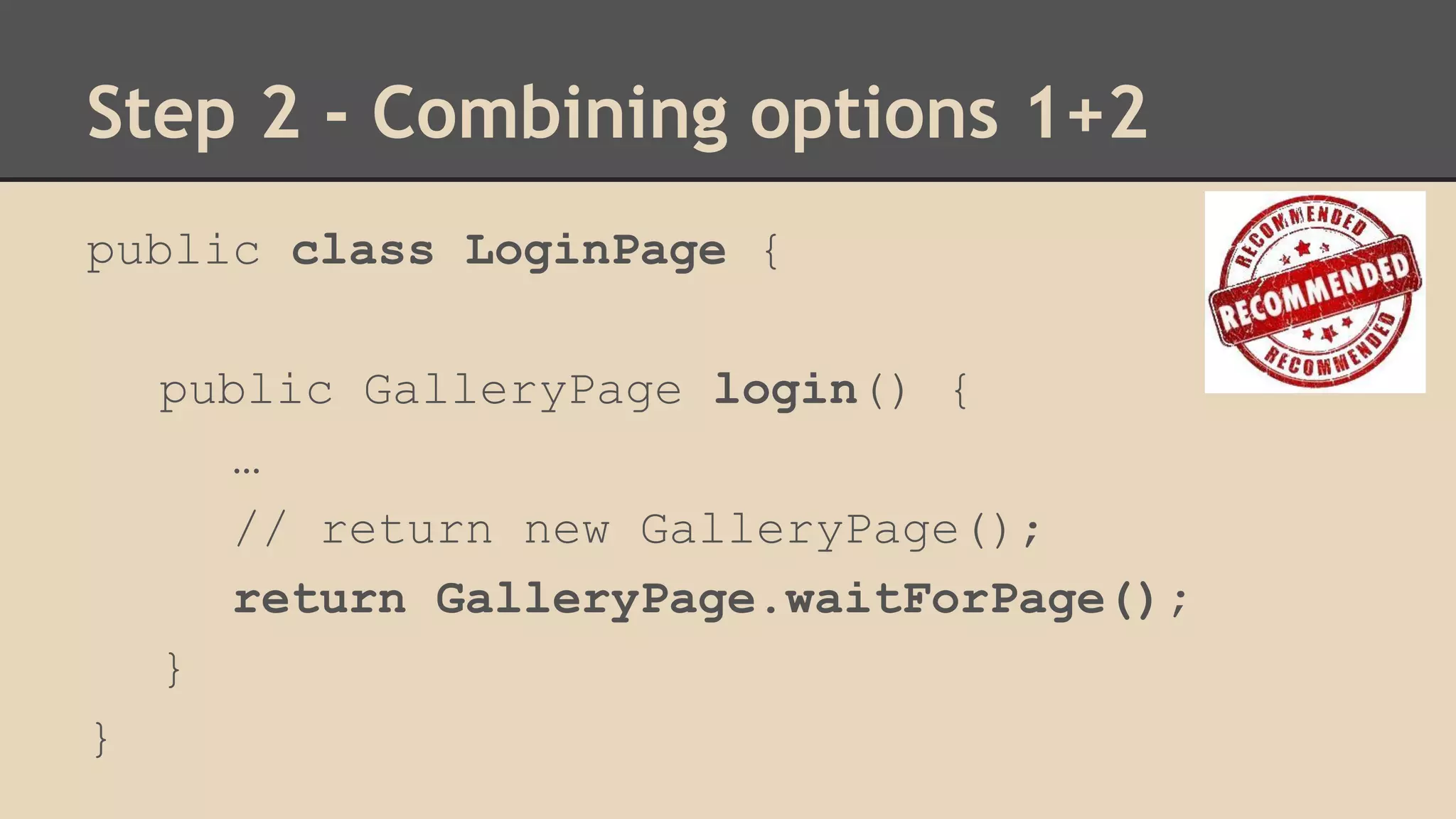 Step 2 - Combining options 1+2 
public class LoginPage { 
public GalleryPage login() { 
… 
// return new GalleryPage(); 
return GalleryPage.waitForPage(); 
} 
} 
 