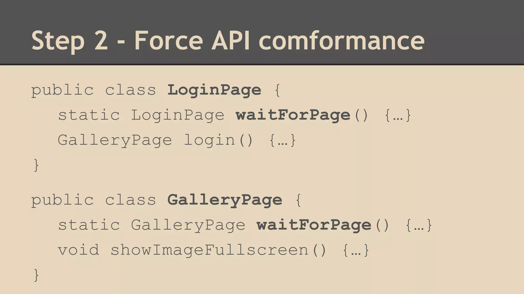 Step 2 - Force API comformance 
public class LoginPage { 
static LoginPage waitForPage() {…} 
GalleryPage login() {…} 
} 
public class GalleryPage { 
static GalleryPage waitForPage() {…} 
void showImageFullscreen() {…} 
} 
 