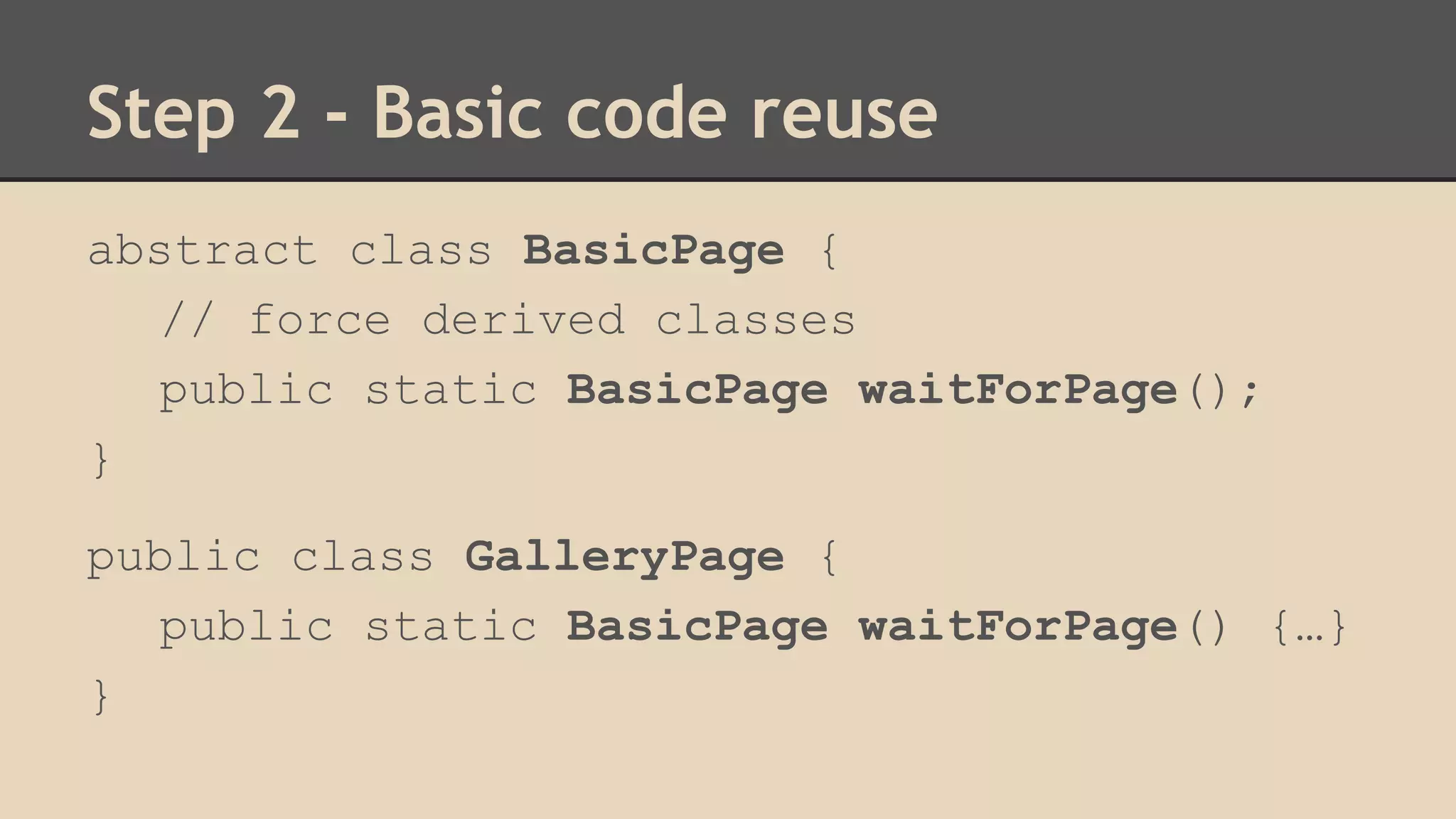 Step 2 - Basic code reuse 
abstract class BasicPage { 
// force derived classes 
public static BasicPage waitForPage(); 
} 
public class GalleryPage { 
public static BasicPage waitForPage() {…} 
} 
 