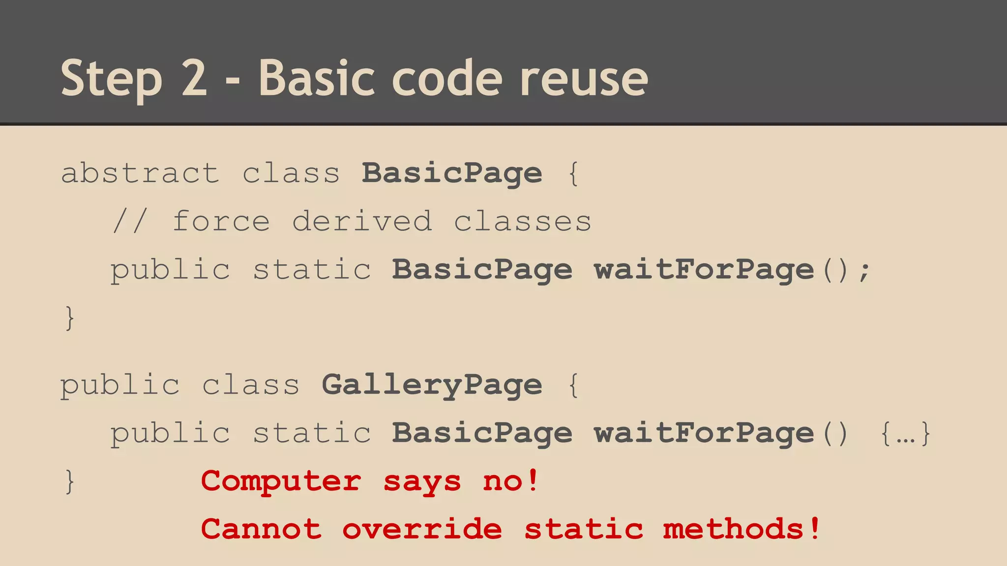 Step 2 - Basic code reuse 
abstract class BasicPage { 
// force derived classes 
public static BasicPage waitForPage(); 
} 
public class GalleryPage { 
public static BasicPage waitForPage() {…} 
} Computer says no! 
Cannot override static methods! 
 