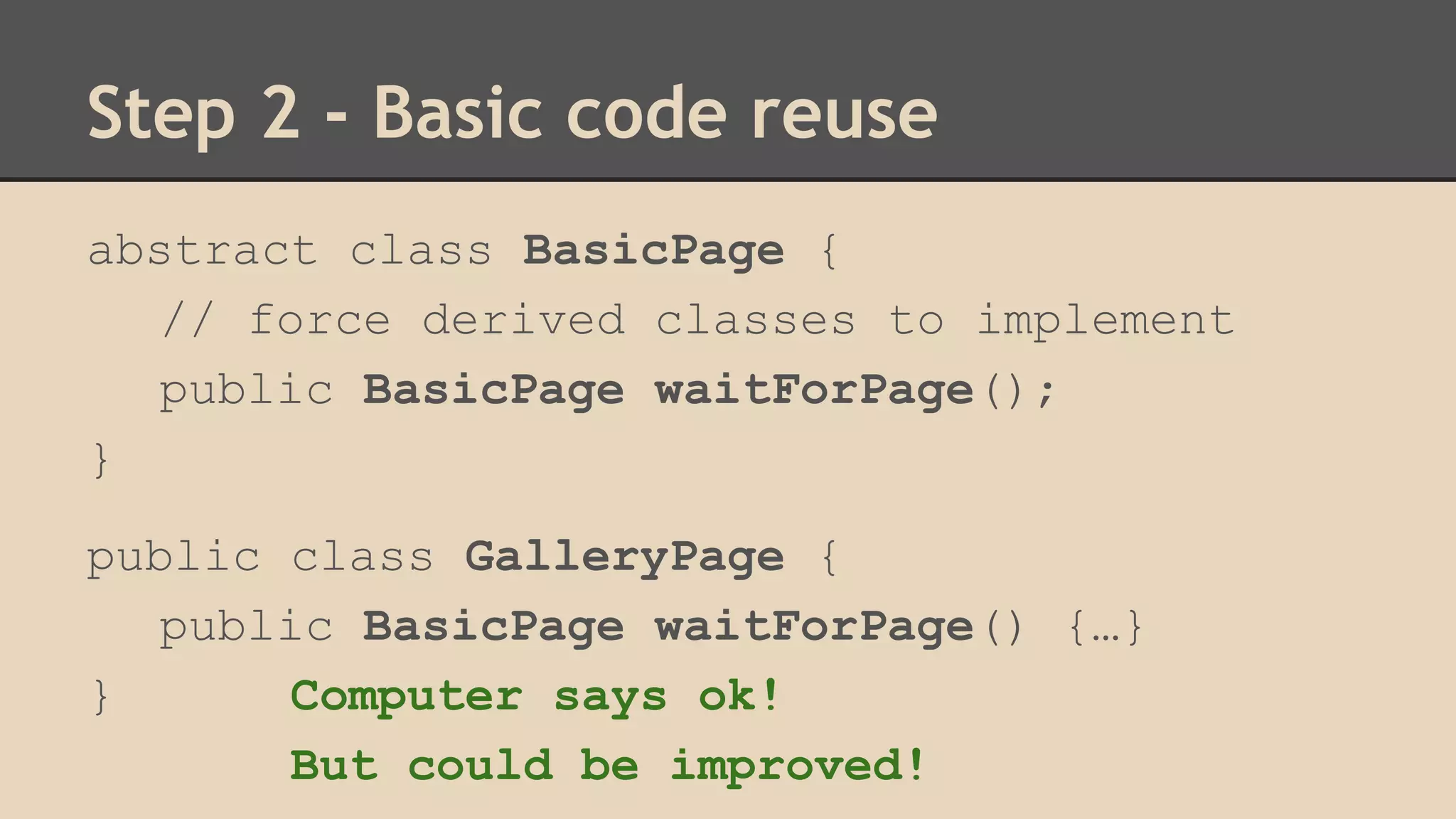 Step 2 - Basic code reuse 
abstract class BasicPage { 
// force derived classes to implement 
public BasicPage waitForPage(); 
} 
public class GalleryPage { 
public BasicPage waitForPage() {…} 
} Computer says ok! 
But could be improved! 
 