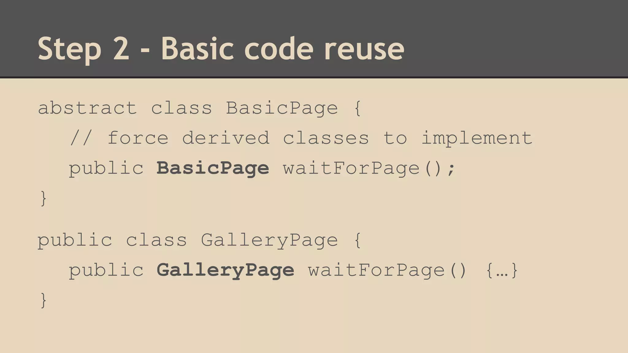 Step 2 - Basic code reuse 
abstract class BasicPage { 
// force derived classes to implement 
public BasicPage waitForPage(); 
} 
public class GalleryPage { 
public GalleryPage waitForPage() {…} 
} 
 