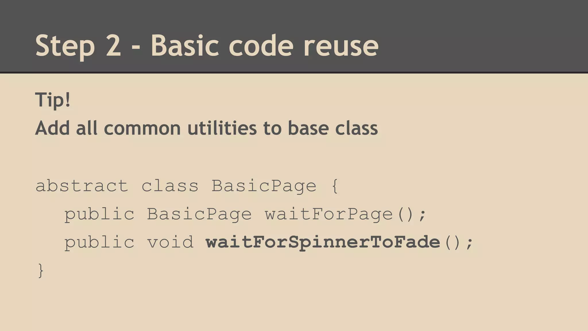 Step 2 - Basic code reuse 
Tip! 
Add all common utilities to base class 
abstract class BasicPage { 
public BasicPage waitForPage(); 
public void waitForSpinnerToFade(); 
} 
 