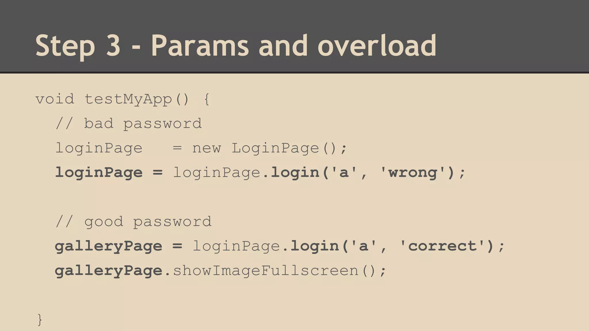 Step 3 - Params and overload 
void testMyApp() { 
// bad password 
loginPage = new LoginPage(); 
loginPage = loginPage.login('a', 'wrong'); 
// good password 
galleryPage = loginPage.login('a', 'correct'); 
galleryPage.showImageFullscreen(); 
} 
 