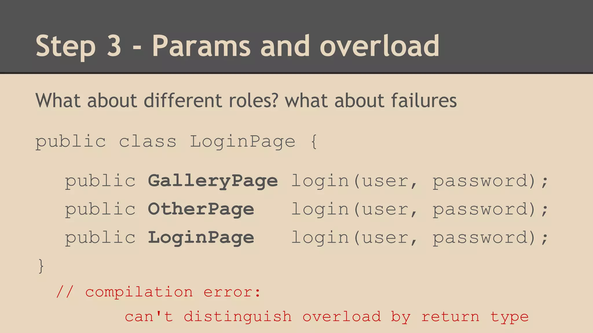 Step 3 - Params and overload 
What about different roles? what about failures 
public class LoginPage { 
public GalleryPage login(user, password); 
public OtherPage login(user, password); 
public LoginPage login(user, password); 
} 
// compilation error: 
can't distinguish overload by return type 
 