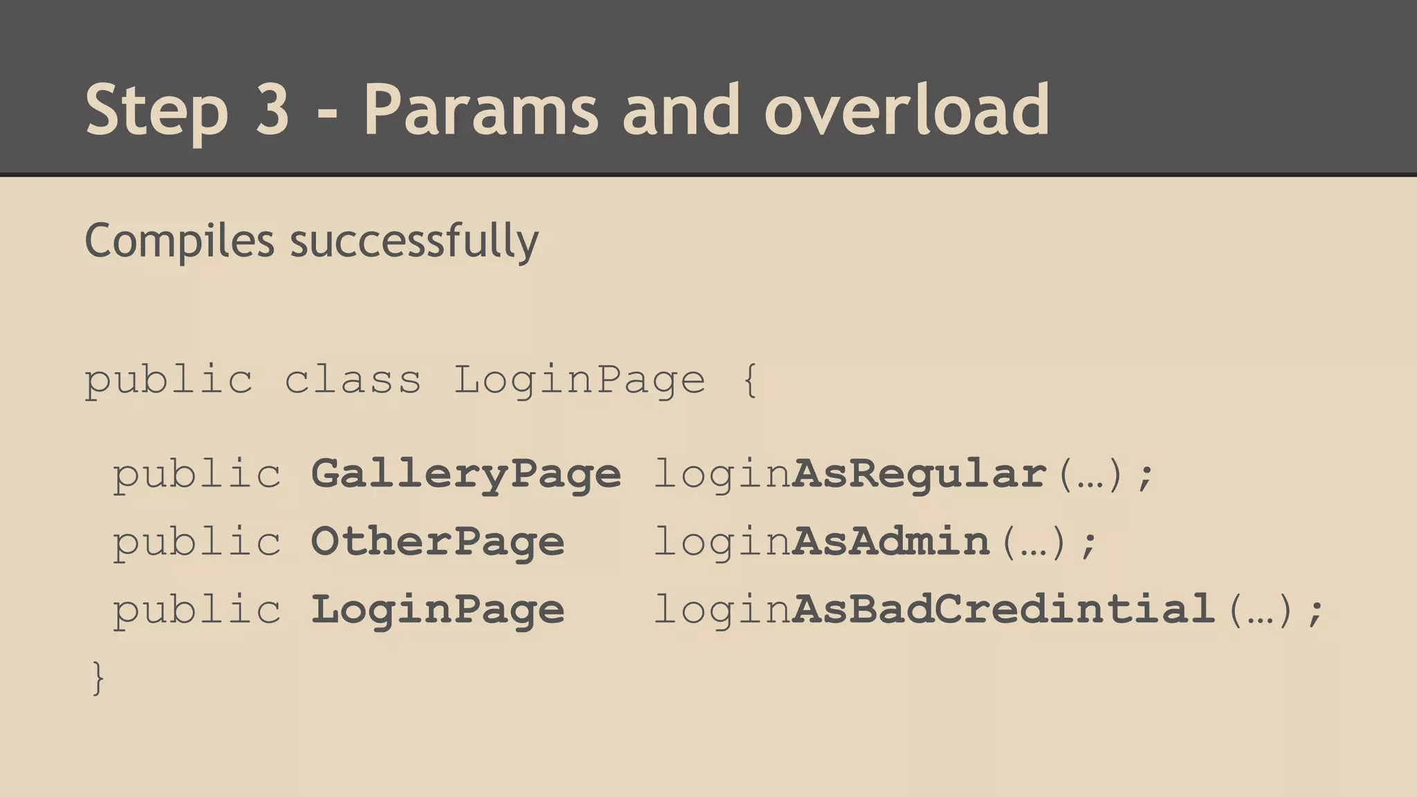Step 3 - Params and overload 
Compiles successfully 
public class LoginPage { 
public GalleryPage loginAsRegular(…); 
public OtherPage loginAsAdmin(…); 
public LoginPage loginAsBadCredintial(…); 
} 
 