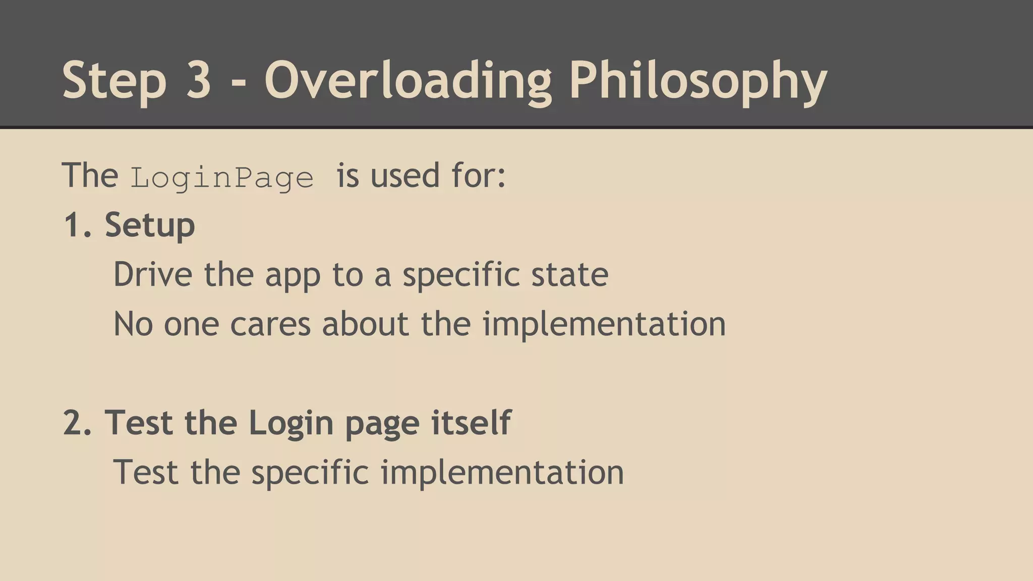 Step 3 - Overloading Philosophy 
The LoginPage is used for: 
1. Setup 
Drive the app to a specific state 
No one cares about the implementation 
2. Test the Login page itself 
Test the specific implementation 
 