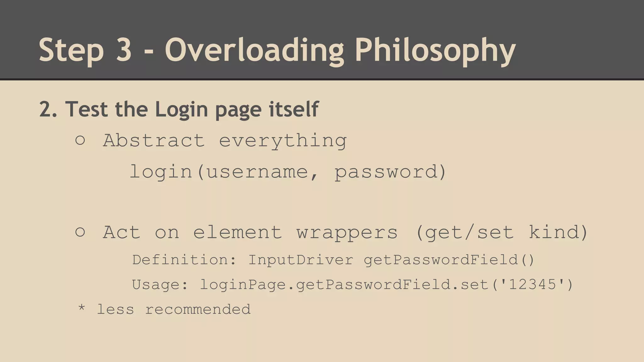 Step 3 - Overloading Philosophy 
2. Test the Login page itself 
○ Abstract everything 
login(username, password) 
○ Act on element wrappers (get/set kind) 
Definition: InputDriver getPasswordField() 
Usage: loginPage.getPasswordField.set('12345') 
* less recommended 
 