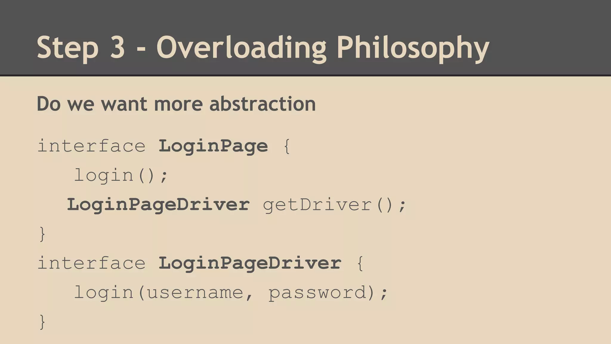 Step 3 - Overloading Philosophy 
Do we want more abstraction 
interface LoginPage { 
login(); 
LoginPageDriver getDriver(); 
} 
interface LoginPageDriver { 
login(username, password); 
} 
 
