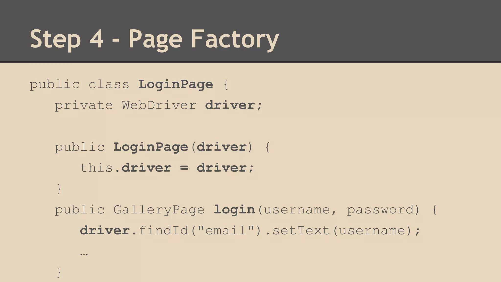 Step 4 - Page Factory 
public class LoginPage { 
private WebDriver driver; 
public LoginPage(driver) { 
this.driver = driver; 
} 
public GalleryPage login(username, password) { 
driver.findId("email").setText(username); 
… 
} 
 