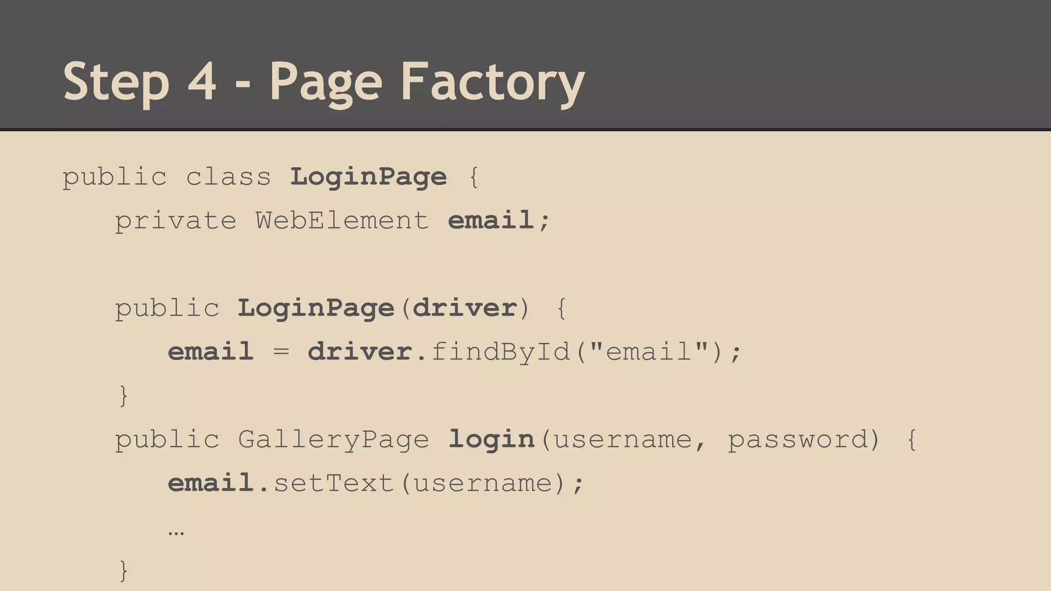 Step 4 - Page Factory 
public class LoginPage { 
private WebElement email; 
public LoginPage(driver) { 
email = driver.findById("email"); 
} 
public GalleryPage login(username, password) { 
email.setText(username); 
… 
} 
 