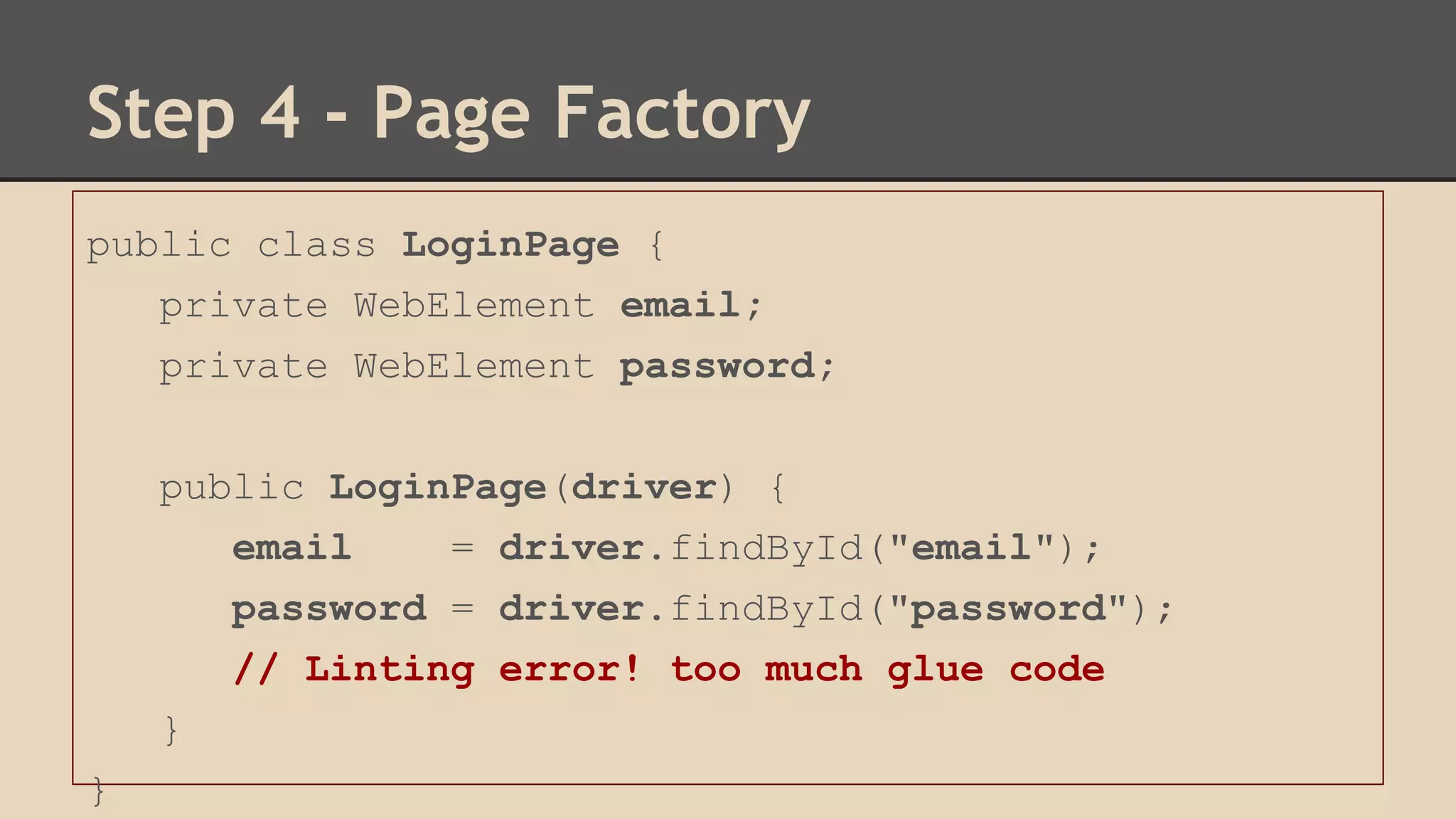 Step 4 - Page Factory 
public class LoginPage { 
private WebElement email; 
private WebElement password; 
public LoginPage(driver) { 
email = driver.findById("email"); 
password = driver.findById("password"); 
// Linting error! too much glue code 
} 
} 
 