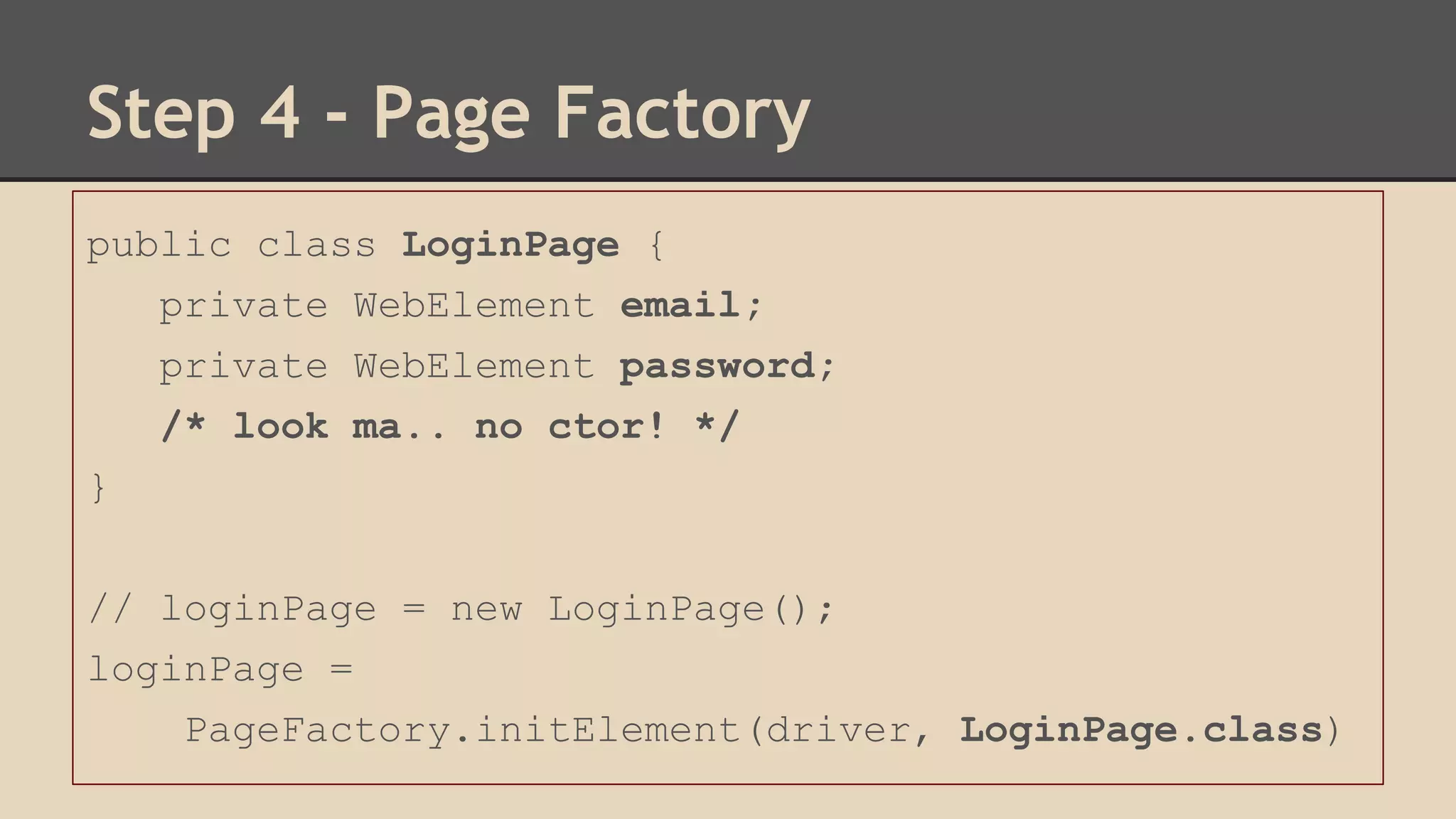 Step 4 - Page Factory 
public class LoginPage { 
private WebElement email; 
private WebElement password; 
/* look ma.. no ctor! */ 
} 
// loginPage = new LoginPage(); 
loginPage = 
PageFactory.initElement(driver, LoginPage.class) 
 
