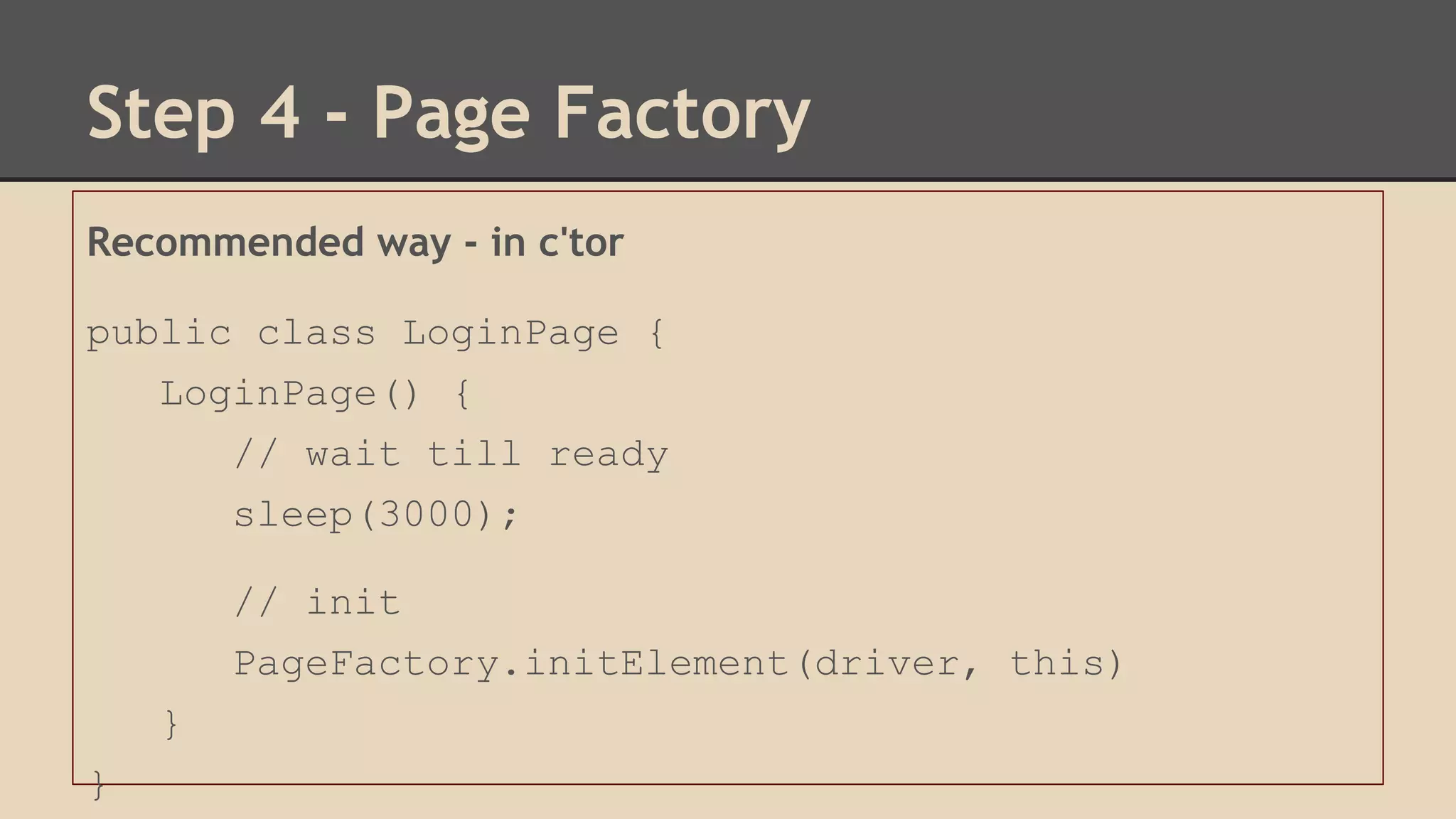 Step 4 - Page Factory 
Recommended way - in c'tor 
public class LoginPage { 
LoginPage() { 
// wait till ready 
sleep(3000); 
// init 
PageFactory.initElement(driver, this) 
} 
} 
 