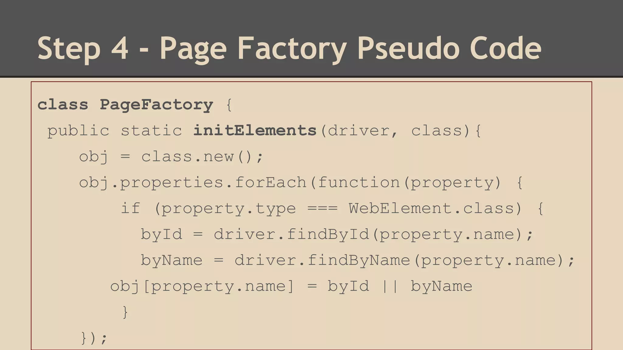 Step 4 - Page Factory Pseudo Code 
class PageFactory { 
public static initElements(driver, class){ 
obj = class.new(); 
obj.properties.forEach(function(property) { 
if (property.type === WebElement.class) { 
byId = driver.findById(property.name); 
byName = driver.findByName(property.name); 
obj[property.name] = byId || byName 
} 
}); 
 