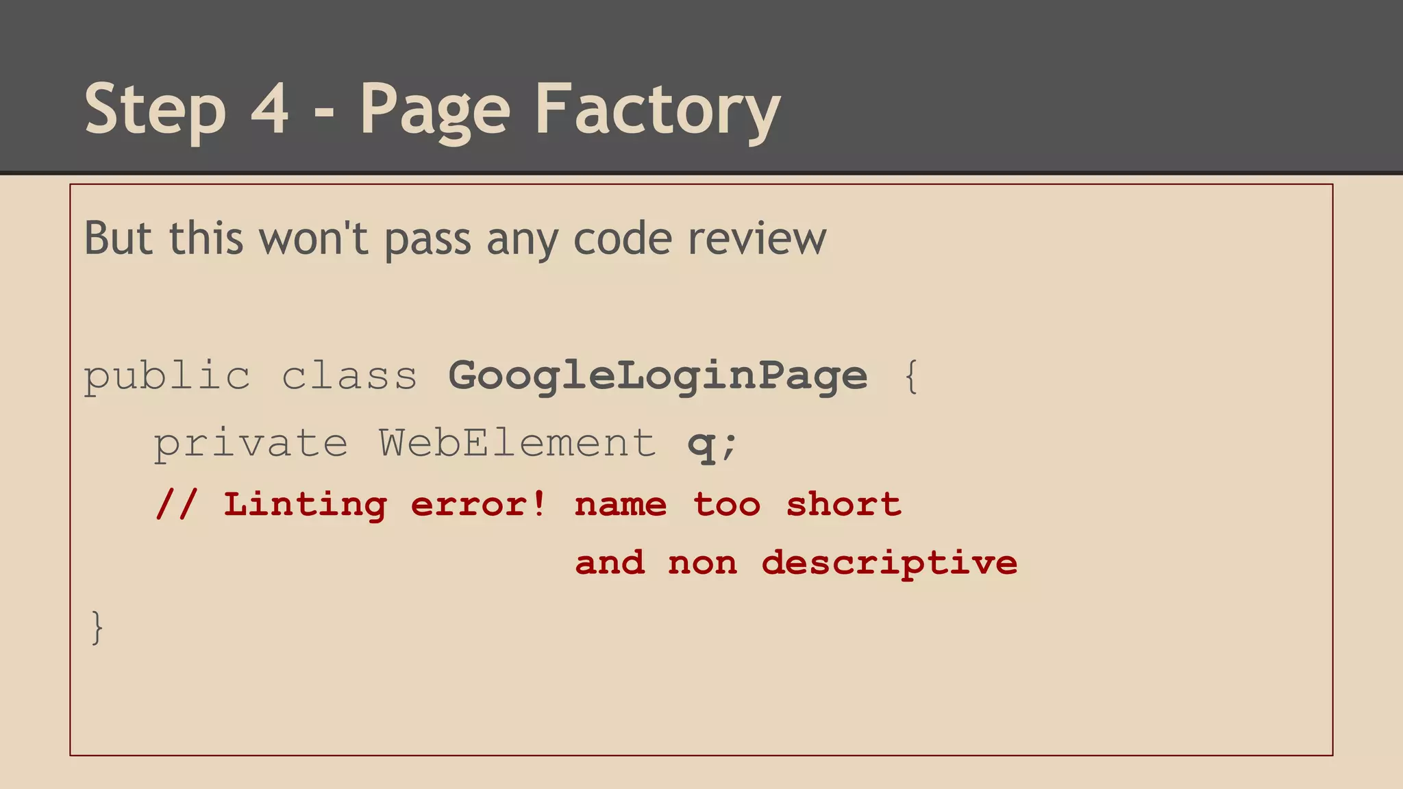 Step 4 - Page Factory 
But this won't pass any code review 
public class GoogleLoginPage { 
private WebElement q; 
// Linting error! name too short 
and non descriptive 
} 
 