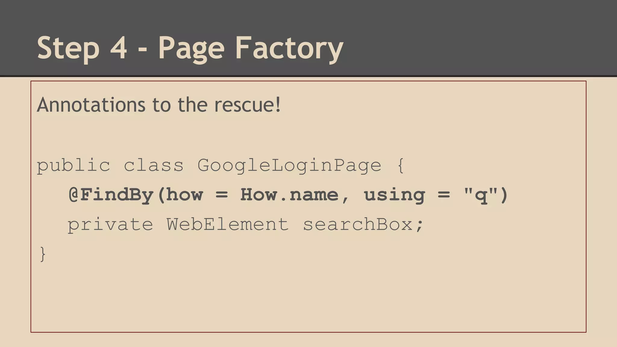 Step 4 - Page Factory 
Annotations to the rescue! 
public class GoogleLoginPage { 
@FindBy(how = How.name, using = "q") 
private WebElement searchBox; 
} 
 
