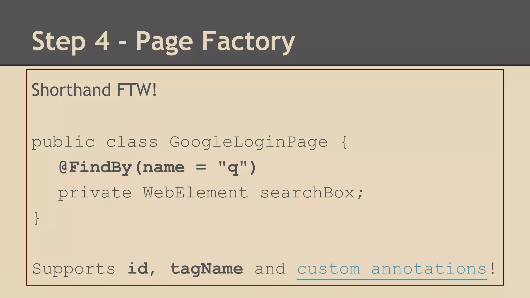 Step 4 - Page Factory 
Shorthand FTW! 
public class GoogleLoginPage { 
@FindBy(name = "q") 
private WebElement searchBox; 
} 
Supports id, tagName and custom annotations! 
 
