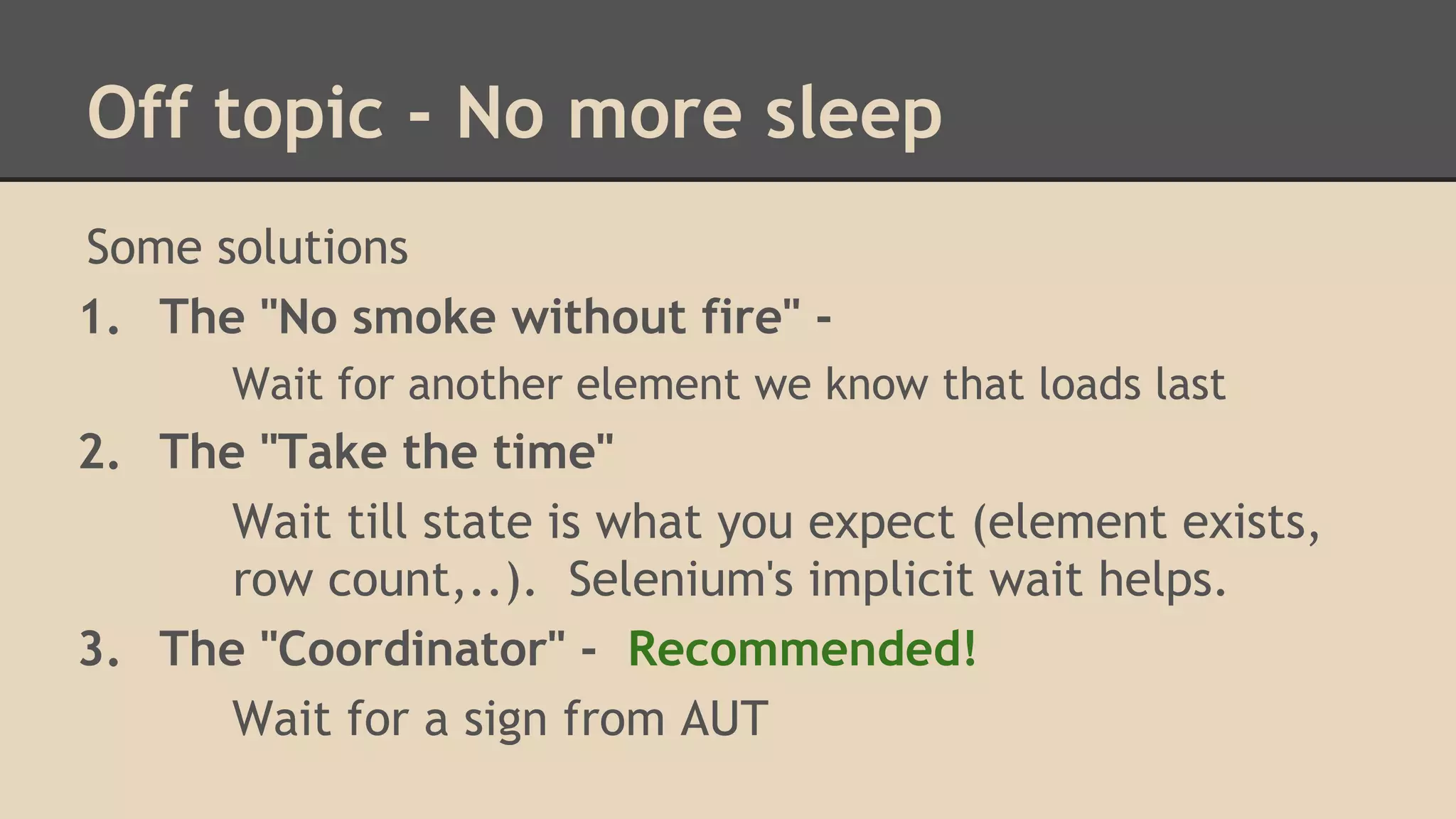 Off topic - No more sleep 
Some solutions 
1. The "No smoke without fire" - 
Wait for another element we know that loads last 
2. The "Take the time" 
Wait till state is what you expect (element exists, 
row count,..). Selenium's implicit wait helps. 
3. The "Coordinator" - Recommended! 
Wait for a sign from AUT 
 