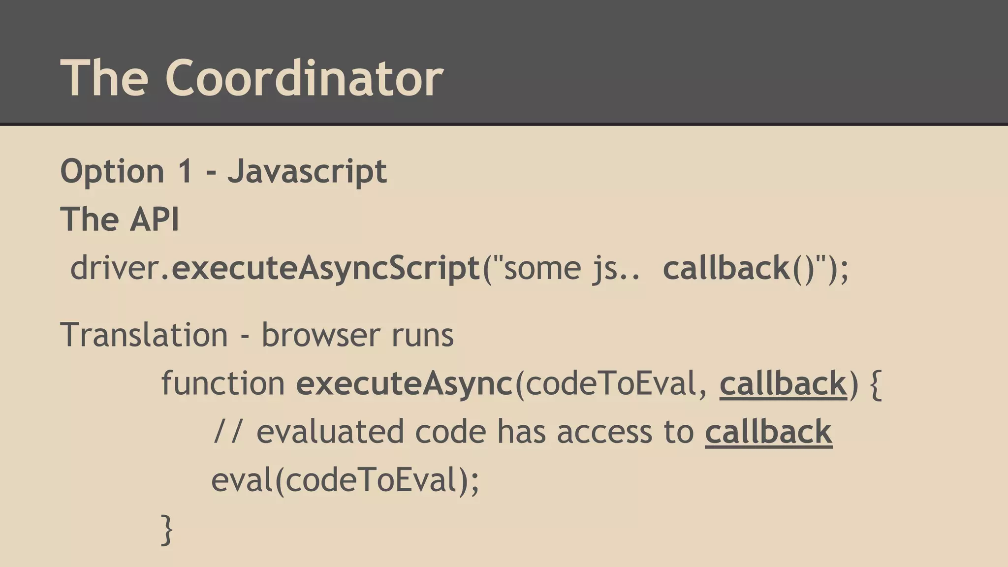 The Coordinator 
Option 1 - Javascript 
The API 
driver.executeAsyncScript("some js.. callback()"); 
Translation - browser runs 
function executeAsync(codeToEval, callback) { 
// evaluated code has access to callback 
eval(codeToEval); 
} 
 