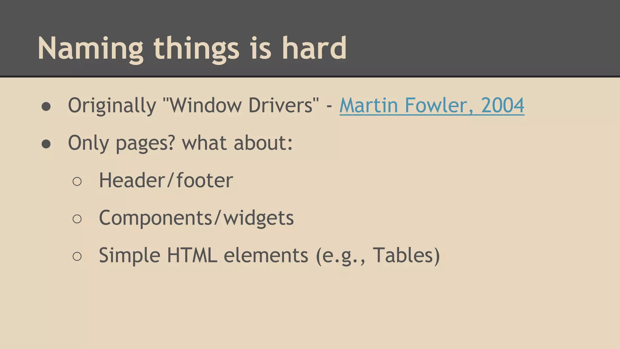 Naming things is hard 
● Originally "Window Drivers" - Martin Fowler, 2004 
● Only pages? what about: 
○ Header/footer 
○ Components/widgets 
○ Simple HTML elements (e.g., Tables) 
 