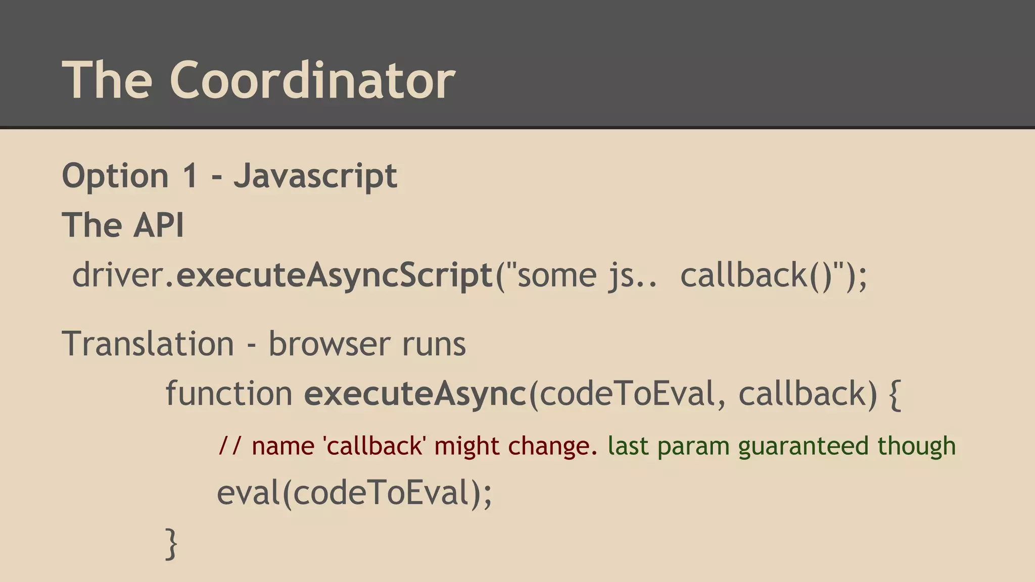 The Coordinator 
Option 1 - Javascript 
The API 
driver.executeAsyncScript("some js.. callback()"); 
Translation - browser runs 
function executeAsync(codeToEval, callback) { 
// name 'callback' might change. last param guaranteed though 
eval(codeToEval); 
} 
 