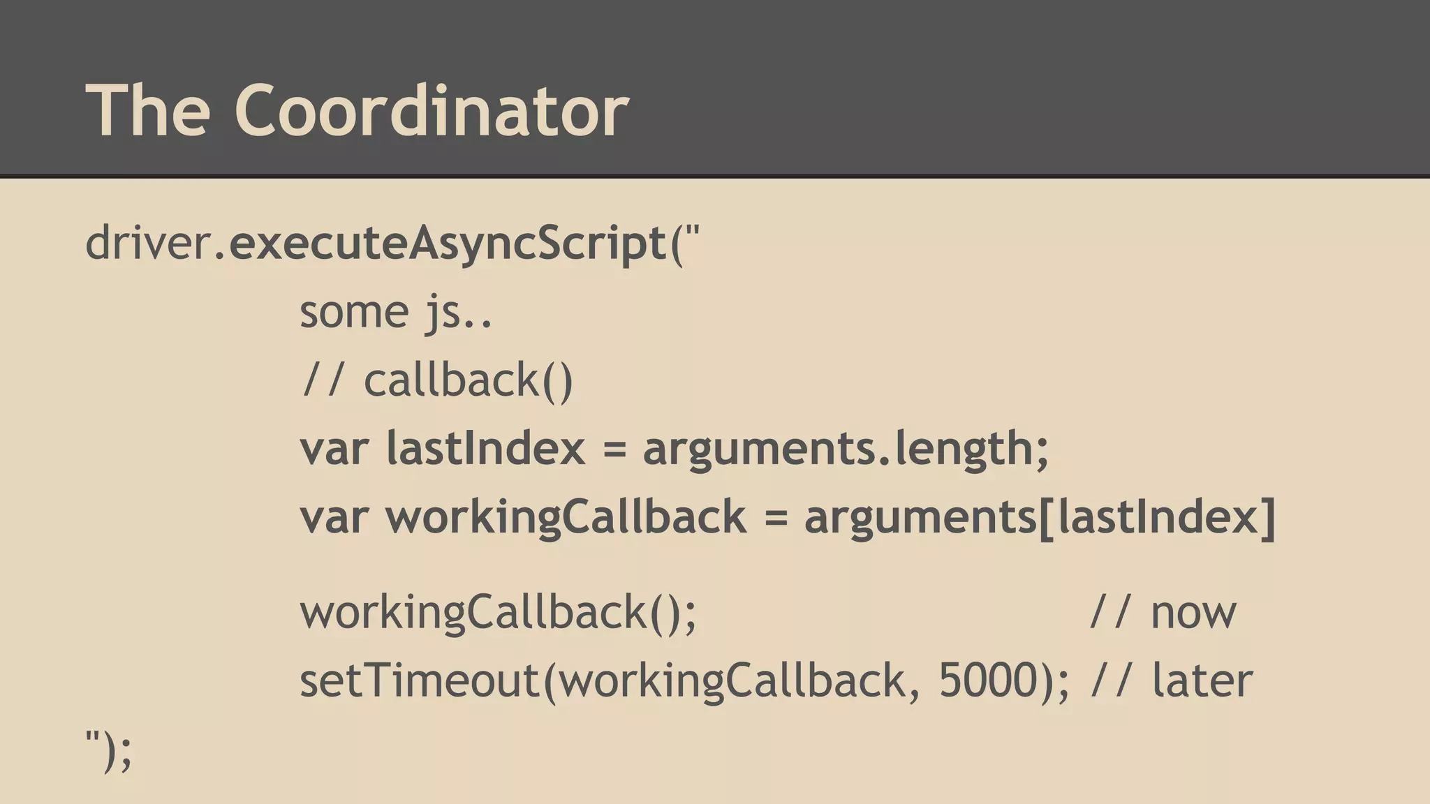 The Coordinator 
driver.executeAsyncScript(" 
some js.. 
// callback() 
var lastIndex = arguments.length; 
var workingCallback = arguments[lastIndex] 
workingCallback(); // now 
setTimeout(workingCallback, 5000); // later 
"); 
 