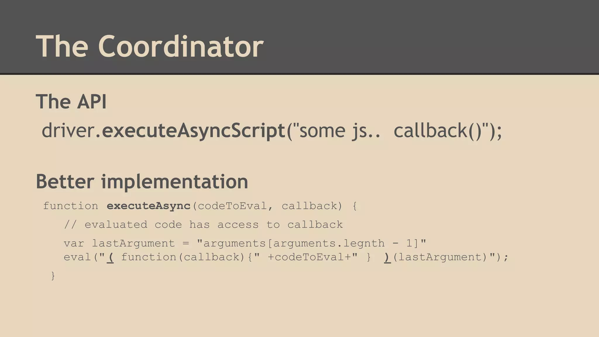 The Coordinator 
The API 
driver.executeAsyncScript("some js.. callback()"); 
Better implementation 
function executeAsync(codeToEval, callback) { 
// evaluated code has access to callback 
var lastArgument = "arguments[arguments.legnth - 1]" 
eval(" ( function(callback){" +codeToEval+" } )(lastArgument)"); 
} 
 