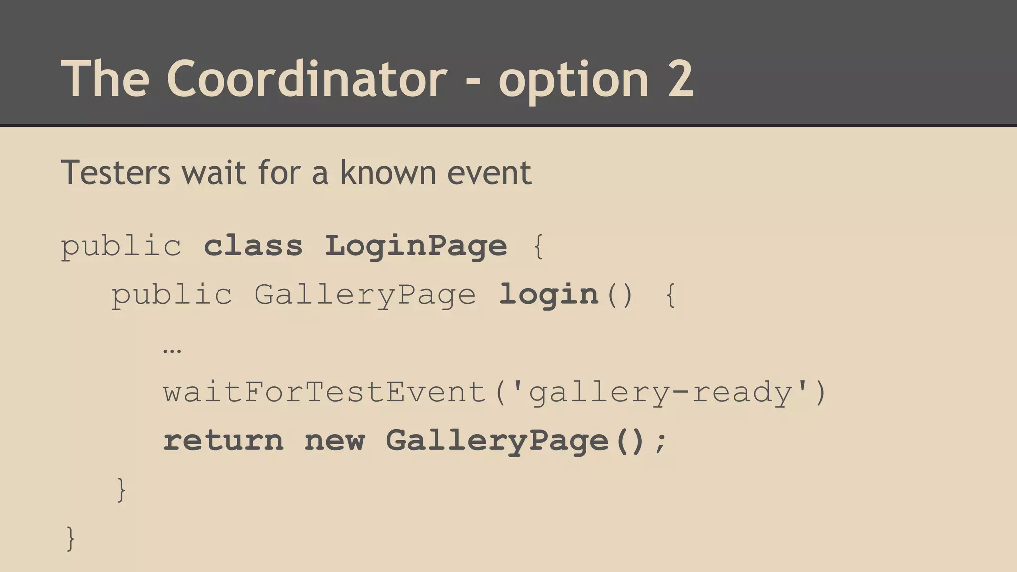 The Coordinator - option 2 
Testers wait for a known event 
public class LoginPage { 
public GalleryPage login() { 
… 
waitForTestEvent('gallery-ready') 
return new GalleryPage(); 
} 
} 
 