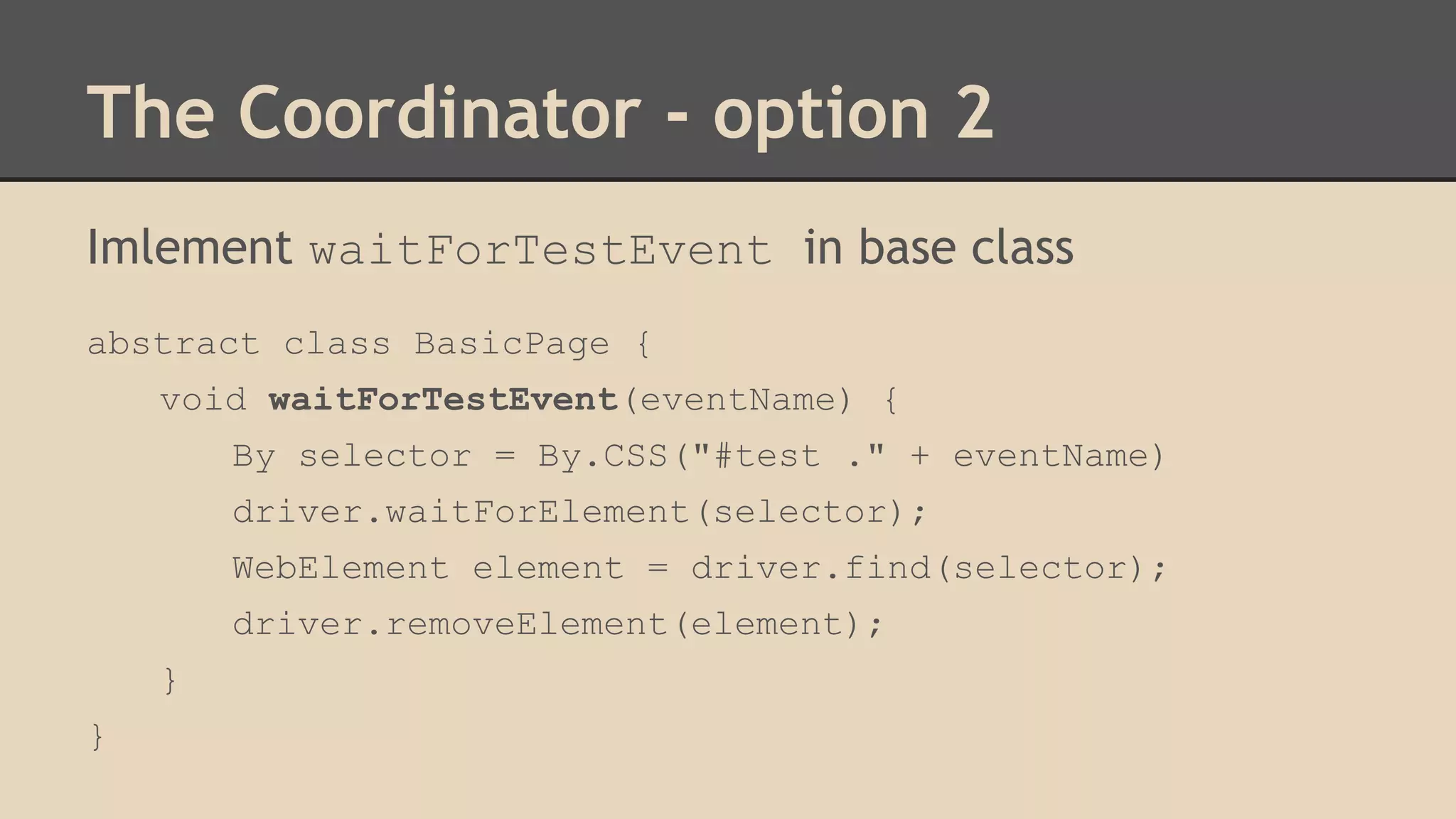 The Coordinator - option 2 
Imlement waitForTestEvent in base class 
abstract class BasicPage { 
void waitForTestEvent(eventName) { 
By selector = By.CSS("#test ." + eventName) 
driver.waitForElement(selector); 
WebElement element = driver.find(selector); 
driver.removeElement(element); 
} 
} 
 