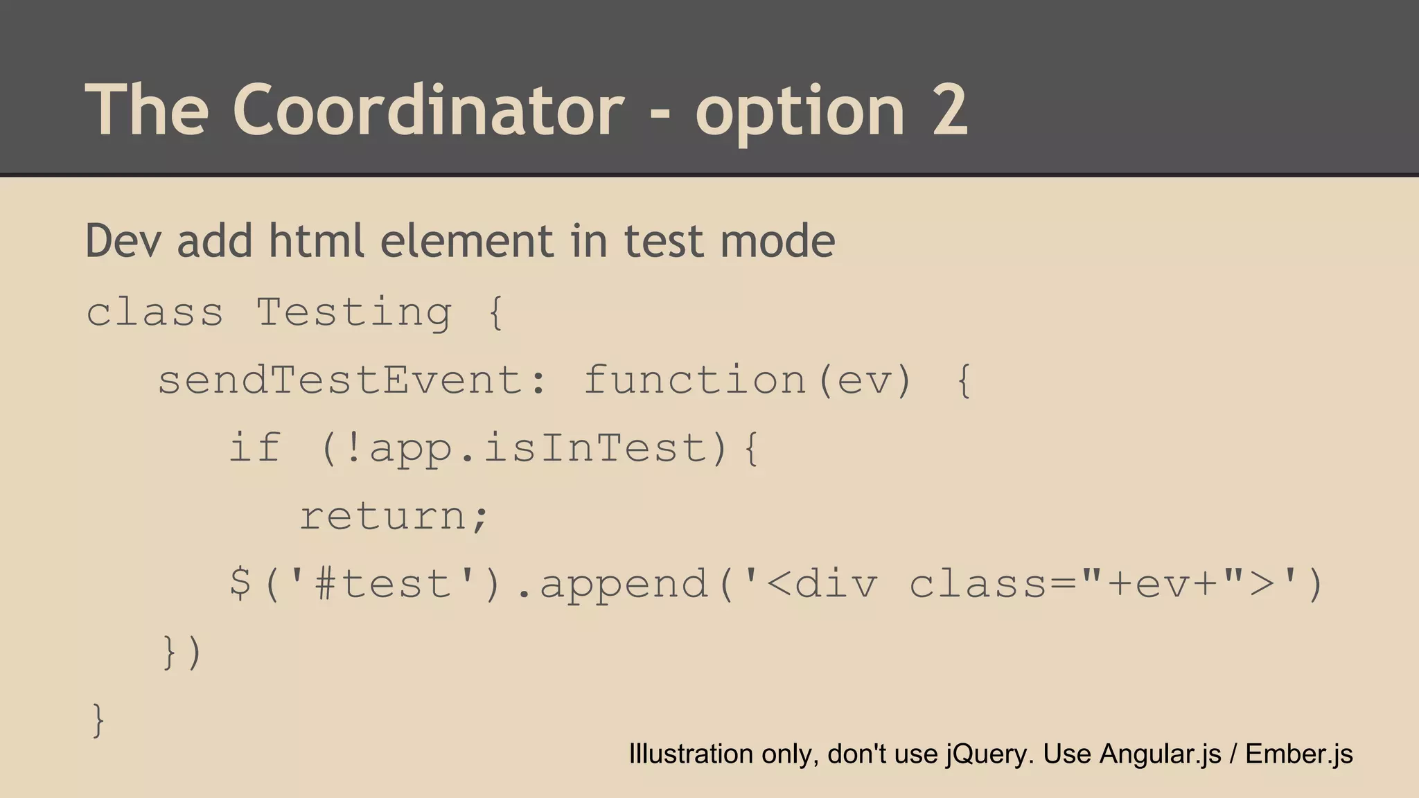 The Coordinator - option 2 
Dev add html element in test mode 
class Testing { 
sendTestEvent: function(ev) { 
if (!app.isInTest){ 
return; 
$('#test').append('<div class="+ev+">') 
}) 
} 
Illustration only, don't use jQuery. Use Angular.js / Ember.js 
 