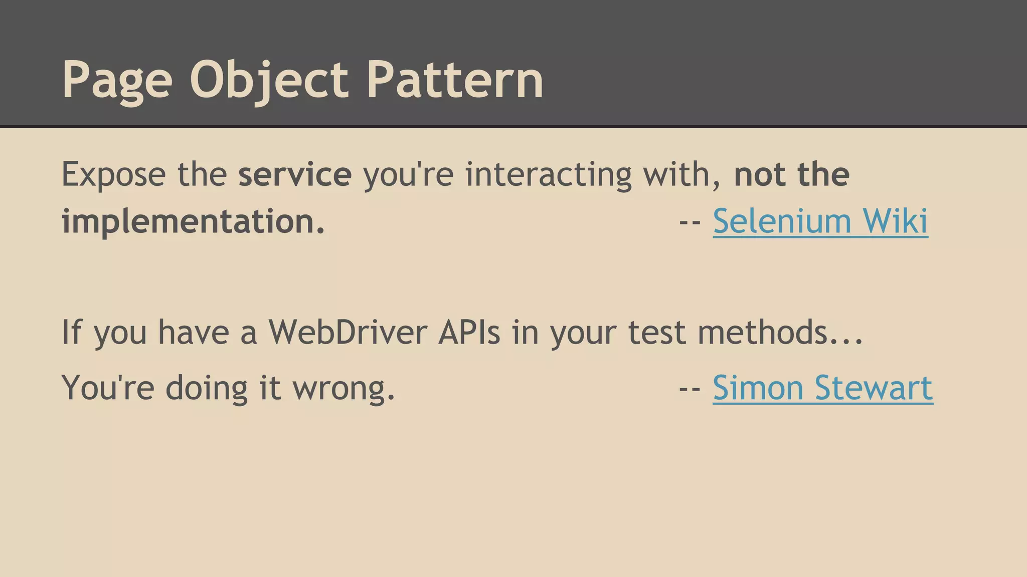 Page Object Pattern 
Expose the service you're interacting with, not the 
implementation. -- Selenium Wiki 
If you have a WebDriver APIs in your test methods... 
You're doing it wrong. -- Simon Stewart 
 