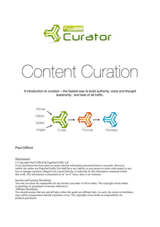 !
      Content Curation     !         !        !

        A introduction to curation – the fastest way to build authority, voice and thought
                                leadership.. and best of all trafﬁc.




Paul Clifford


Disclaimer:	
  
© Copyright Paul Clifford & PageOneTraffic Ltd
Every precaution has been taken to ensure that the information presented herein is accurate. However,
neither the author nor PageOneTraffic Ltd shall have any liability to any person or entity with respect to any
loss or damage caused or alleged to be caused directly or indirectly by the information contained within
this work. The information is presented on an “as is” basis; there is no warranty.

Income and Earning Disclaimer
You and you alone are responsible for any income you make or fail to make. The copyright owner makes
no promises or guarantees of income whatsoever.
Affiliate Disclaimer
You should assume that any and all links within this guide are affiliate links. As such, the owner or distributor
may realize compensation should a purchase occur. The copyright owner holds no responsibility for
products purchased.
 