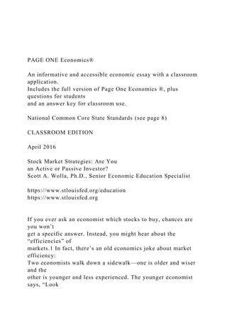 PAGE ONE Economics®
An informative and accessible economic essay with a classroom
application.
Includes the full version of Page One Economics ®, plus
questions for students
and an answer key for classroom use.
National Common Core State Standards (see page 8)
CLASSROOM EDITION
April 2016
Stock Market Strategies: Are You
an Active or Passive Investor?
Scott A. Wolla, Ph.D., Senior Economic Education Specialist
https://www.stlouisfed.org/education
https://www.stlouisfed.org
If you ever ask an economist which stocks to buy, chances are
you won’t
get a specific answer. Instead, you might hear about the
“efficiencies” of
markets.1 In fact, there’s an old economics joke about market
efficiency:
Two economists walk down a sidewalk—one is older and wiser
and the
other is younger and less experienced. The younger economist
says, “Look
 