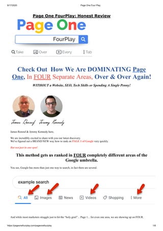 8/17/2020 Page One Four Play
https://pageonefourplay.com/pageonefourplay 1/8
Check Out How We Are DOMINATING Page
One, In FOUR Separate Areas, Over & Over Again!
WITHOUT a Website, SEO, Tech Skills or Spending A Single Penny!
James Renouf & Jeremy Kennedy here,
We are incredibly excited to share with you our latest discovery.
We've figured out a BRAND NEW way how to rank on PAGE 1 of Google very quickly.
But not just in one spot!
This method gets us ranked in FOUR completely different areas of the
Google umbrella.
You see, Google has more than just one way to search, in fact there are several.
And while most marketers struggle just to hit the “holy grail”... Page 1... for even one area, we are showing up on FOUR.
Page One FourPlay: Honest Review
 