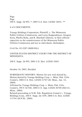 Page
Page
290 F. Supp. 2d 993, *; 2003 U.S. Dist. LEXIS 18451, **
4 of 4 DOCUMENTS
Vonage Holdings Corporation, Plaintiff, v. The Minnesota
Public Utilities Commission, and Leroy Koppendrayer, Gregory
Scott, Phyllis Reha, and R. Marshall Johnson, in their official
capacities as the commissioners of the Minnesota Public
Utilities Commission and not as individuals, Defendants.
Civil No. 03-5287 (MJD/JGL)
UNITED STATES DISTRICT COURT FOR THE DISTRICT OF
MINNESOTA
290 F. Supp. 2d 993; 2003 U.S. Dist. LEXIS 18451
October 16, 2003, Decided
SUBSEQUENT HISTORY: Motion for new trial denied by,
Motion denied by Vonage Holdings Corp. v. Minn. Pub. Utils.
Comm'n, 2004 U.S. Dist. LEXIS 31767 (D. Minn., Jan. 14,
2004)
Affirmed by Vonage Holdings Corp. v. Minn. Pub. Utils.
Comm'n, 394 F.3d 568, 2004 U.S. App. LEXIS 26748 (8th Cir.
Minn., 2004)
Related proceeding at N.M. Pub. Regulation Comm'n v. Vonage
Holdings Corp., 640 F. Supp. 2d 1359, 2008 U.S. Dist. LEXIS
111761 (D.N.M., 2008)
 